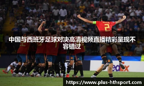 中国与西班牙足球对决高清视频直播精彩呈现不容错过
